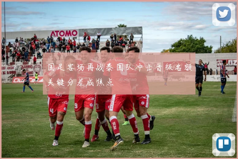 国足客场再战泰国队冲击晋级名额关键分差成焦点