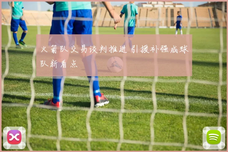 火箭队交易谈判推进 引援补强成球队新看点