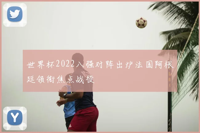 世界杯2022八强对阵出炉法国阿根廷领衔焦点战役