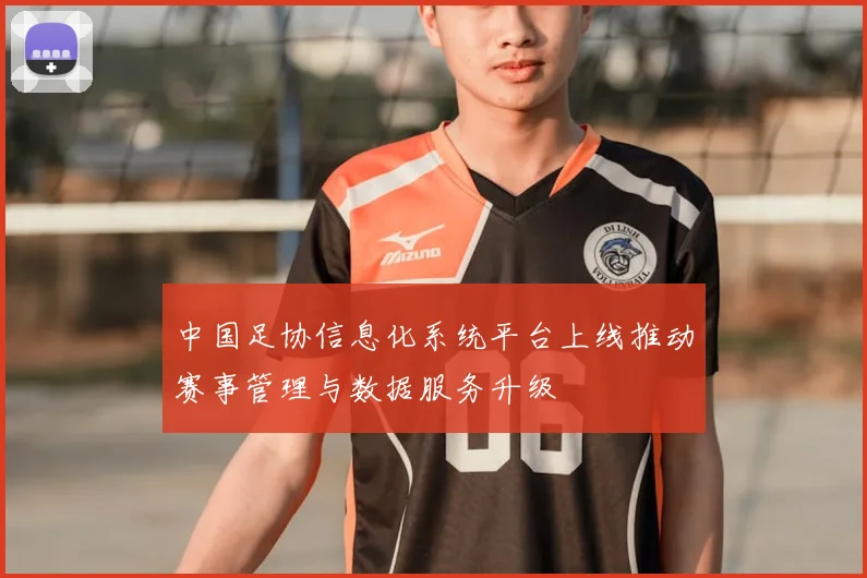 中国足协信息化系统平台上线推动赛事管理与数据服务升级