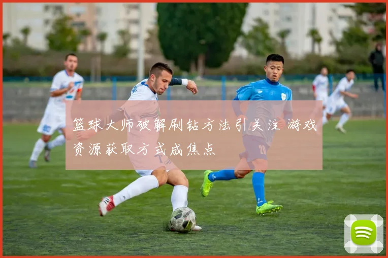篮球大师破解刷钻方法引关注 游戏资源获取方式成焦点