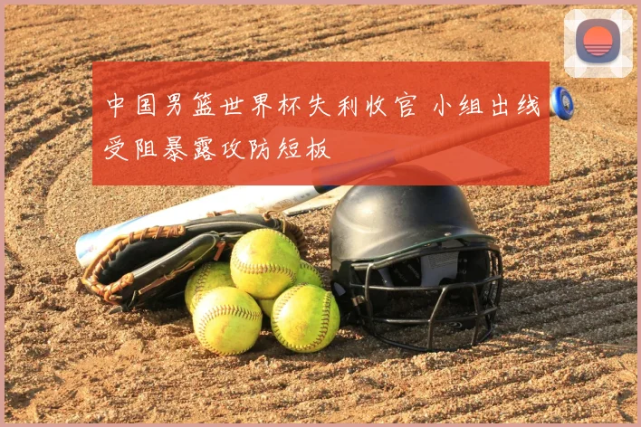 中国男篮世界杯失利收官 小组出线受阻暴露攻防短板