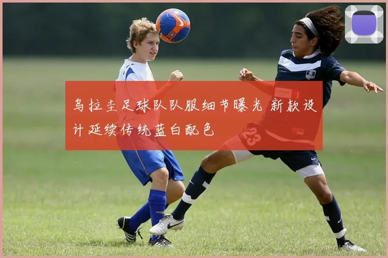 乌拉圭足球队队服细节曝光 新款设计延续传统蓝白配色