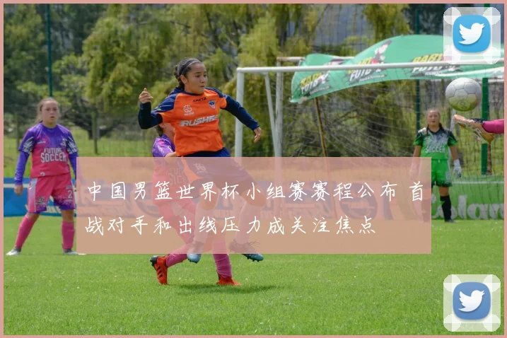 中国男篮世界杯小组赛赛程公布 首战对手和出线压力成关注焦点