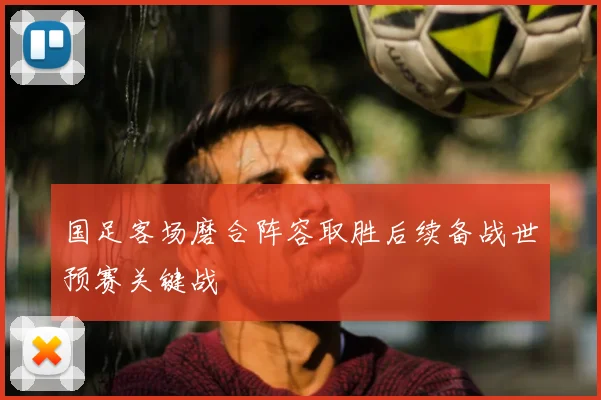 国足客场磨合阵容取胜后续备战世预赛关键战