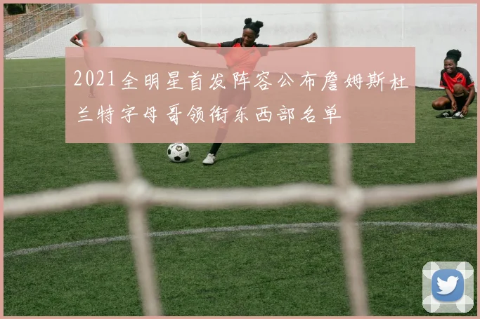 2021全明星首发阵容公布詹姆斯杜兰特字母哥领衔东西部名单