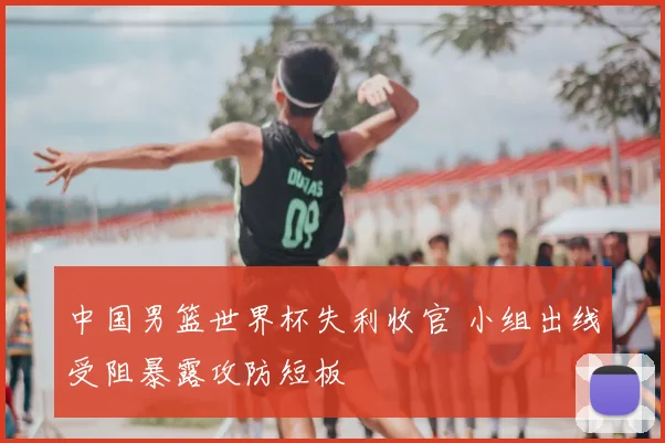 中国男篮世界杯失利收官 小组出线受阻暴露攻防短板