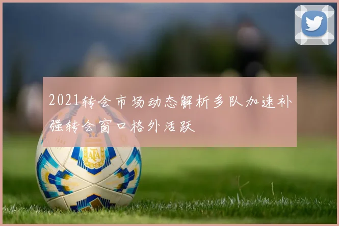 2021转会市场动态解析多队加速补强转会窗口格外活跃