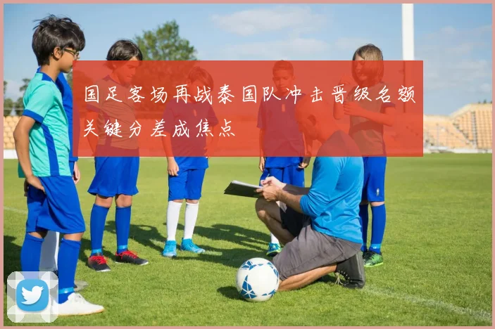 国足客场再战泰国队冲击晋级名额关键分差成焦点