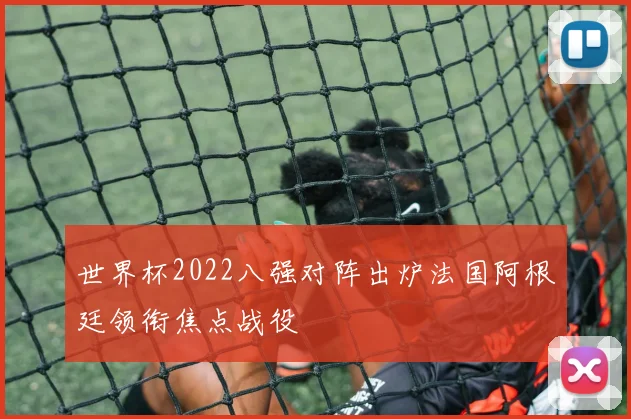 世界杯2022八强对阵出炉法国阿根廷领衔焦点战役