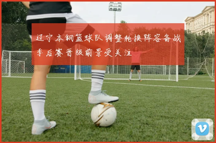 辽宁本钢篮球队调整轮换阵容备战季后赛晋级前景受关注