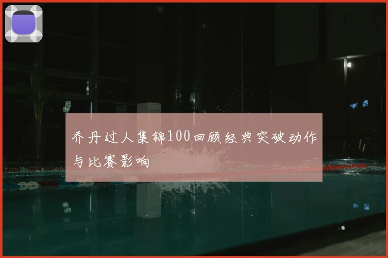 乔丹过人集锦100回顾经典突破动作与比赛影响