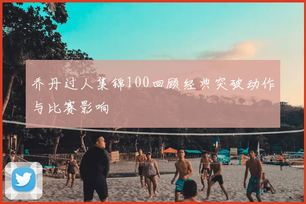 乔丹过人集锦100回顾经典突破动作与比赛影响