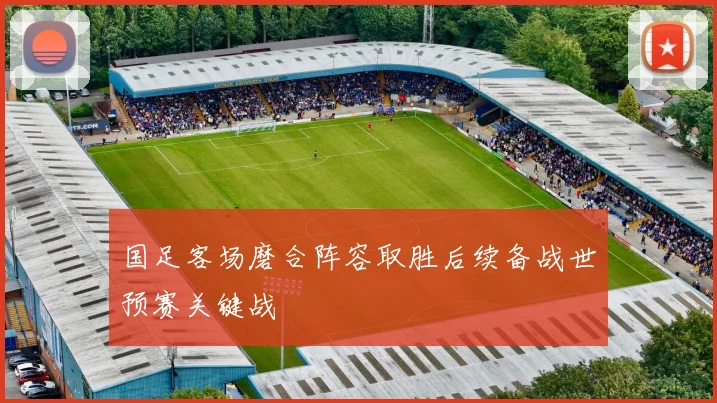国足客场磨合阵容取胜后续备战世预赛关键战
