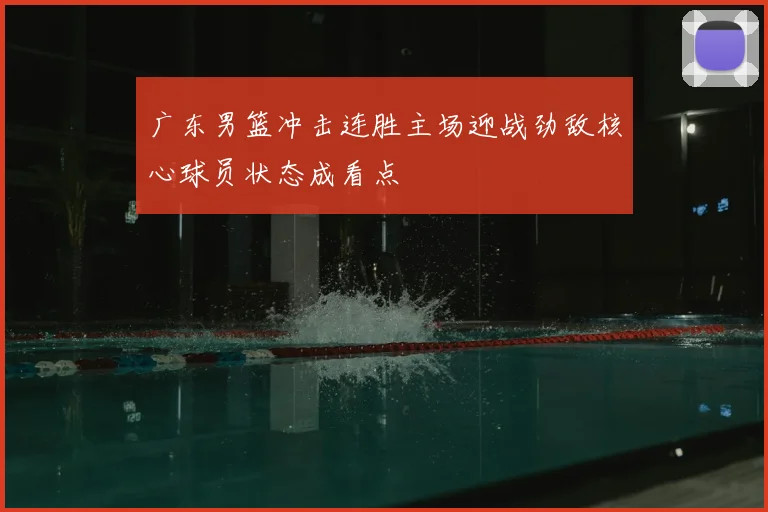 广东男篮冲击连胜主场迎战劲敌核心球员状态成看点