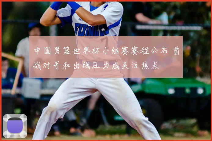 中国男篮世界杯小组赛赛程公布 首战对手和出线压力成关注焦点